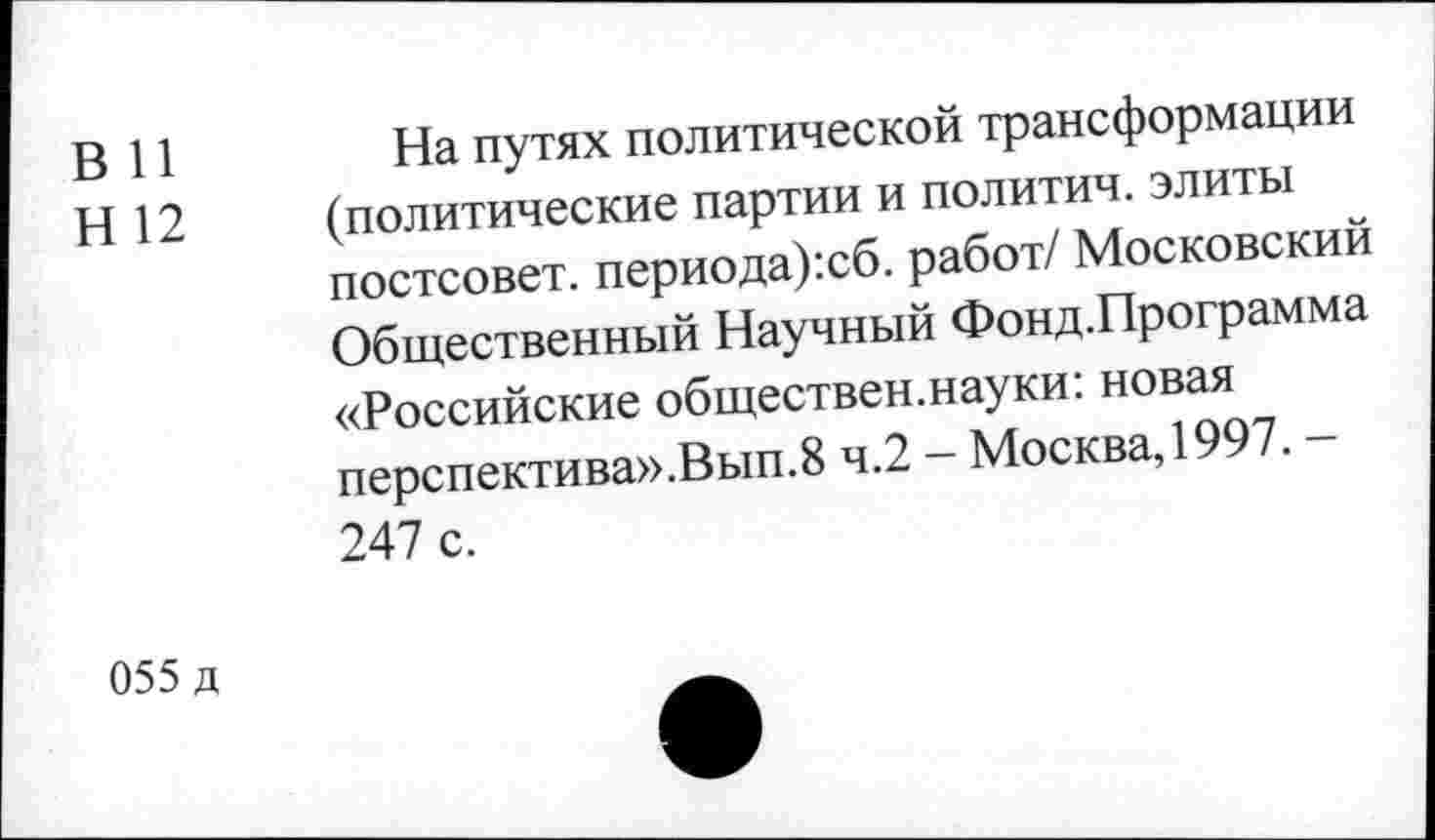 ﻿в и
Н 12
На путях политической трансформации (политические партии и политич. элиты постсовет. периода):сб. работ/ Московский Общественный Научный Фонд.Программа «Российские обществен.науки: новая перспектива».Вып.8 ч.2 - Москва, 1997. -247 с.
055 д